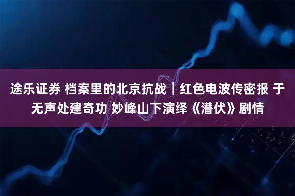 途乐证券 档案里的北京抗战｜红色电波传密报 于无声处建奇功 妙峰山下演绎《潜伏》剧情