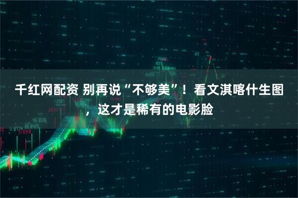 千红网配资 别再说“不够美”！看文淇喀什生图，这才是稀有的电影脸