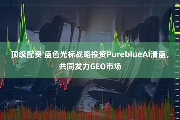 顶级配资 蓝色光标战略投资PureblueAI清蓝，共同发力GEO市场