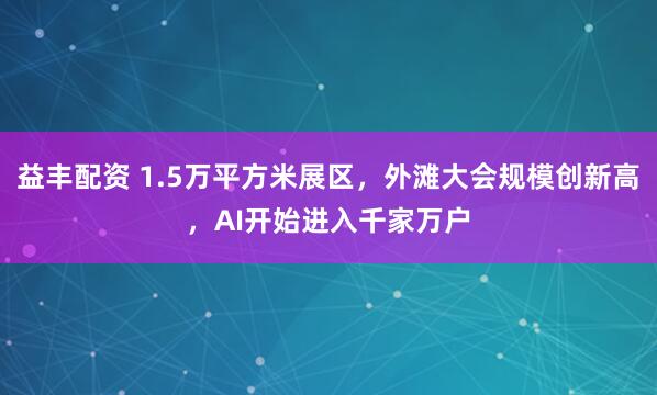 益丰配资 1.5万平方米展区，外滩大会规模创新高，AI开始进入千家万户