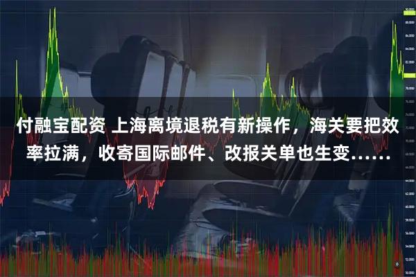 付融宝配资 上海离境退税有新操作，海关要把效率拉满，收寄国际邮件、改报关单也生变……