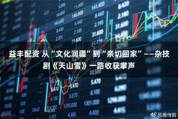 益丰配资 从“文化润疆”到“亲切回家”——杂技剧《天山雪》一路收获掌声