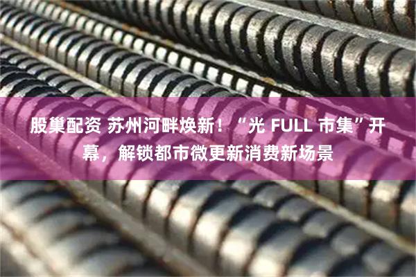 股巢配资 苏州河畔焕新！“光 FULL 市集”开幕，解锁都市微更新消费新场景