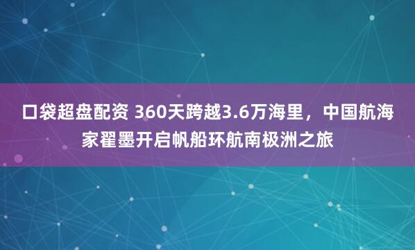 口袋超盘配资 360天跨越3.6万海里，中国航海家翟墨开启帆船环航南极洲之旅
