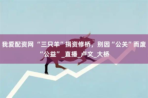 我爱配资网 “三只羊”捐资修桥，别因“公关”而废“公益”_直播_卢文_大桥