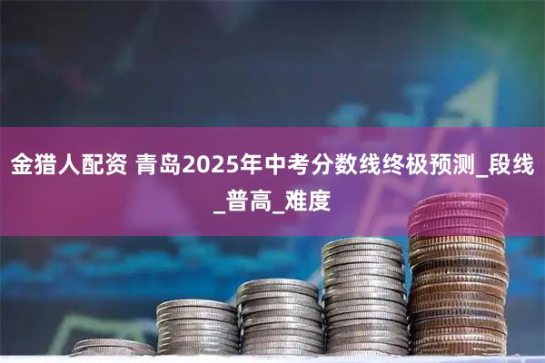 金猎人配资 青岛2025年中考分数线终极预测_段线_普高_难度