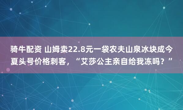 骑牛配资 山姆卖22.8元一袋农夫山泉冰块成今夏头号价格刺客，“艾莎公主亲自给我冻吗？”