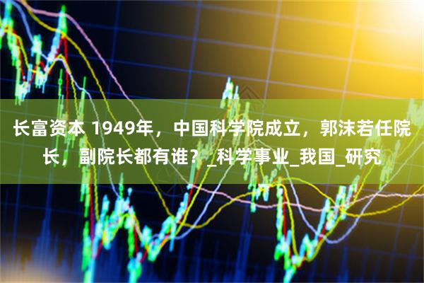 长富资本 1949年，中国科学院成立，郭沫若任院长，副院长都有谁？_科学事业_我国_研究