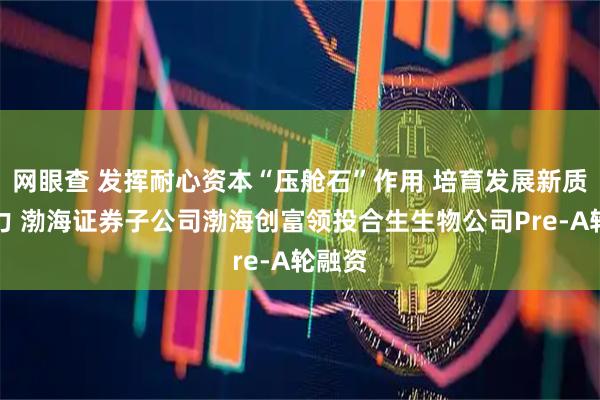 网眼查 发挥耐心资本“压舱石”作用 培育发展新质生产力 渤海证券子公司渤海创富领投合生生物公司Pre-A轮融资