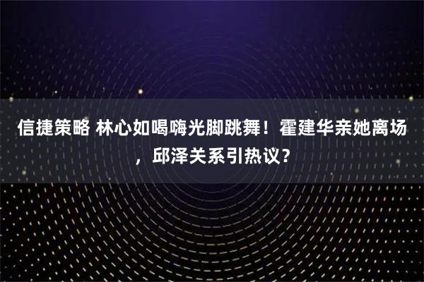 信捷策略 林心如喝嗨光脚跳舞！霍建华亲她离场，邱泽关系引热议？