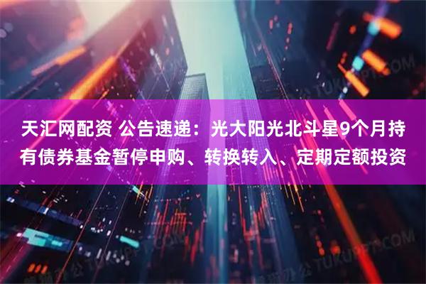 天汇网配资 公告速递：光大阳光北斗星9个月持有债券基金暂停申购、转换转入、定期定额投资