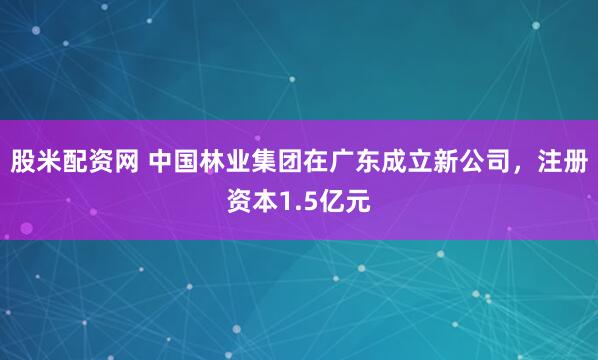 股米配资网 中国林业集团在广东成立新公司，注册资本1.5亿元