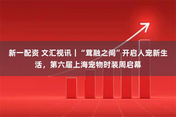 新一配资 文汇视讯｜“茸融之间”开启人宠新生活，第六届上海宠物时装周启幕